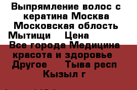 Выпрямление волос с кератина Москва Московская облость Мытищи. › Цена ­ 3 000 - Все города Медицина, красота и здоровье » Другое   . Тыва респ.,Кызыл г.